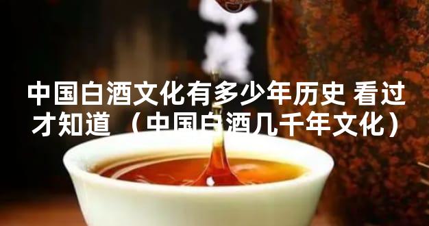 中国白酒文化有多少年历史 看过才知道 （中国白酒几千年文化）
